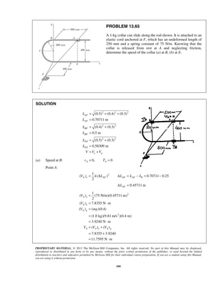 PROPRIETARY MATERIAL. © 2013 The McGraw-Hill Companies, Inc. All rights reserved. No part of this Manual may be displayed,
reproduced or distributed in any form or by any means, without the prior written permission of the publisher, or used beyond the limited
distribution to teachers and educators permitted by McGraw-Hill for their individual course preparation. If you are a student using this Manual,
you are using it without permission.
599
PROBLEM 13.65
A 1-kg collar can slide along the rod shown. It is attached to an
elastic cord anchored at F, which has an undeformed length of
250 mm and a spring constant of 75 N/m. Knowing that the
collar is released from rest at A and neglecting friction,
determine the speed of the collar (a) at B, (b) at E.
SOLUTION
2 2 2
2 2
2 2
(0.5) (0.4) (0.3)
0.70711 m
(0.4) (0.3)
0.5 m
(0.5) (0.3)
0.58309 m
AF
AF
BF
BF
FE
FE
e g
L
L
L
L
L
L
V V V
= + +
=
= +
=
= +
=
= +
(a) Speed at B: 0, 0A Av T= =
Point A:
2
0
1
( ) ( ) 0.70711 0.25
2
A e AF AF AFV k L L L L= Δ Δ = − = −
0.45711 mAFLΔ =
2
2
1
( ) (75 N/m)(0.45711 m)
2
( ) 7.8355 N m
( ) ( )(0.4)
(1.0 kg)(9.81 m/s )(0.4 m)
3.9240 N m
( ) ( )
7.8355 3.9240
11.7595 N m
A e
A e
A g
A A e A g
V
V
V mg
V V V
=
= ⋅
=
=
= ⋅
= +
= +
= ⋅
 