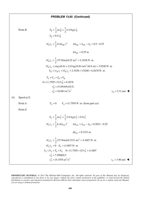 PROPRIETARY MATERIAL. © 2013 The McGraw-Hill Companies, Inc. All rights reserved. No part of this Manual may be displayed,
reproduced or distributed in any form or by any means, without the prior written permission of the publisher, or used beyond the limited
distribution to teachers and educators permitted by McGraw-Hill for their individual course preparation. If you are a student using this Manual,
you are using it without permission.
600
PROBLEM 13.65 (Continued)
Point B: 2 2
2
1 1
(1.0 kg)
2 2
0.5
B B B
B B
T mv v
T v
= =
=
2
0
1
( ) ( ) 0.5 0.25
2
B e BF BF BFV k L L L L= Δ Δ = − = −
0.25 mBFLΔ =
2
2
1
( ) (75 N/m)(0.25 m) 2.3438 N m
2
( ) ( )(0.4) (1.0 kg)(9.81 m/s )(0.4 m) 3.9240 N m
( ) ( ) 2.3438 3.9240 6.2678 N m
B e
B g
B B e B g
V
V mg
V v V
= = ⋅
= = = ⋅
= + = + = ⋅
2
2
2 2 2
0 11.7595 0.5 6.2678
(5.49169)/(0.5)
10.983 m /s
A A B B
B
B
B
T V T V
v
v
v
+ = +
+ = +
=
= 3.31 m/sBv = 
(b) Speed at E:
Point A: 0 11.7595 N mA AT V= = ⋅ (from part (a))
Point E:
2 2 2
2
0
1 1
(1.0 kg) 0.5
2 2
1
( ) ( ) 0.5831 0.25
2
E E E E
E e FE FE FE
T mv v v
V k L L L L
= = =
= Δ Δ = − = −
0.3331 mFELΔ =
2
2
2
2 2 2
1
( ) (75 N/m)(0.3331 m) 4.1607 N m
2
( ) 0 4.1607 N m
0 11.7595 0.5 4.1607
7.5988/0.5
15.1976 m /s
E e
E g E
A A E E E
E
E
V
V V
T V T V v
v
v
= = ⋅
= = ⋅
+ = + + = +
=
= 3.90 m/sEv =  
 