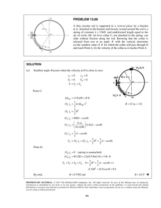 PROPRIETARY MATERIAL. © 2013 The McGraw-Hill Companies, Inc. All rights reserved. No part of this Manual may be displayed,
reproduced or distributed in any form or by any means, without the prior written permission of the publisher, or used beyond the limited
distribution to teachers and educators permitted by McGraw-Hill for their individual course preparation. If you are a student using this Manual,
you are using it without permission.
601
PROBLEM 13.66
A thin circular rod is supported in a vertical plane by a bracket
at A. Attached to the bracket and loosely wound around the rod is a
spring of constant 3 lb/ftk = and undeformed length equal to the
arc of circle AB. An 8-oz collar C, not attached to the spring, can
slide without friction along the rod. Knowing that the collar is
released from rest at an angle θ with the vertical, determine
(a) the smallest value of θ for which the collar will pass through D
and reach Point A, (b) the velocity of the collar as it reaches Point A.
SOLUTION
(a) Smallest angle θ occurs when the velocity at D is close to zero.
0 0
0 0
C D
C D
e g
v v
T T
V V V
= =
= =
= +
Point C:
2
2
(1 ft)( ) ft
1
( ) ( )
2
3
( )
2
BC
C e BC
C e
L
V k L
V
θ θ
θ
Δ = =
= Δ
=
12 in. 1 ftR = =
( ) (1 cos )
8 oz
( ) (1 ft)(1 cos )
16 oz/lb
C g
C g
V WR
V
θ
θ
= −
 
= − 
 
2
1
( ) (1 cos )
2
3 1
( ) ( ) (1 cos )
2 2
C g
C C e C g
V
V V V
θ
θ θ
= −
= + = + −
Point D:
2
( ) 0 (spring is unattached)
( ) (2 ) (2)(0.5 lb)(1 ft) 1 lb ft
3 1
0 (1 cos ) 1
2 2
D e
D g
C C D D
V
V W R
T V T V θ θ
=
= = = ⋅
+ = + + + − =
2
(1.5) (0.5)cos 0.5θ θ− =
By trial, 0.7592 radθ = 43.5θ = ° 
 