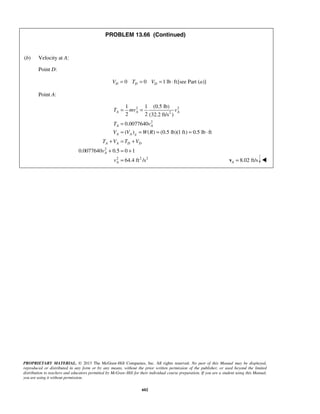 PROPRIETARY MATERIAL. © 2013 The McGraw-Hill Companies, Inc. All rights reserved. No part of this Manual may be displayed,
reproduced or distributed in any form or by any means, without the prior written permission of the publisher, or used beyond the limited
distribution to teachers and educators permitted by McGraw-Hill for their individual course preparation. If you are a student using this Manual,
you are using it without permission.
602
PROBLEM 13.66 (Continued)
(b) Velocity at A:
Point D:
0 0 1 lb ft[see Part ( )]D D DV T V a= = = ⋅ 
Point A:
2 2
2
2
2
2 2 2
1 1 (0.5 lb)
2 2 (32.2 ft/s )
0.0077640
( ) ( ) (0.5 lb)(1 ft) 0.5 lb ft
0.0077640 0.5 0 1
64.4 ft /s
A A A
A A
A A g
A A D D
A
A
T mv v
T v
V V W R
T V T V
v
v
= =
=
= = = = ⋅
+ = +
+ = +
= 8.02 ft/sA =v  
 