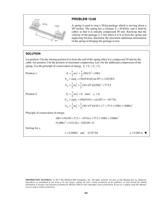 PROPRIETARY MATERIAL. © 2013 The McGraw-Hill Companies, Inc. All rights reserved. No part of this Manual may be displayed,
reproduced or distributed in any form or by any means, without the prior written permission of the publisher, or used beyond the limited
distribution to teachers and educators permitted by McGraw-Hill for their individual course preparation. If you are a student using this Manual,
you are using it without permission.
605
PROBLEM 13.68
A spring is used to stop a 50-kg package which is moving down a
20º incline. The spring has a constant 30 kN/mk = and is held by
cables so that it is initially compressed 50 mm. Knowing that the
velocity of the package is 2 m/s when it is 8 m from the spring and
neglecting friction, determine the maximum additional deformation
of the spring in bringing the package to rest.
SOLUTION
Let position 1 be the starting position 8 m from the end of the spring when it is compressed 50 mm by the
cable. Let position 2 be the position of maximum compression. Let x be the additional compression of the
spring. Use the principle of conservation of energy. 1 1 2 2.T V T V+ = +
Position 1: 2 2
1 1
1 1
2 3 2
1 1
1 1
(50)(2) 100 J
2 2
(50)(9.81)(8 sin 20 ) 1342.09 J
1 1
(30 10 )(0.050) 37.5 J
2 2
g
e
T mv
V mgh
V ke
= = =
= = ° =
= = × =
Position 2: 2
2 2 2
2 2
2 3 2 2
2 2
1
0 since 0.
2
(50)(9.81)( sin 20 ) 167.76
1 1
(30 10 )(0.05 ) 37.5 1500 15000
2 2
g
e
T mv v
V mgh x x
V ke x x x
= = =
= = − ° = −
= = × + = + +
Principle of conservation of energy:
2
2
100 1342.09 37.5 167.61 37.5 1500 15000
15,000 1332.24 1442.09 0
x x x
x x
+ + = − + + +
+ − =
Solving for x,
0.26882 and 0.357 64x = − 0.269 mx = 
 