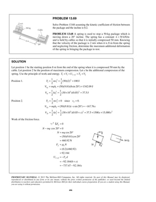PROPRIETARY MATERIAL. © 2013 The McGraw-Hill Companies, Inc. All rights reserved. No part of this Manual may be displayed,
reproduced or distributed in any form or by any means, without the prior written permission of the publisher, or used beyond the limited
distribution to teachers and educators permitted by McGraw-Hill for their individual course preparation. If you are a student using this Manual,
you are using it without permission.
606
PROBLEM 13.69
Solve Problem 13.68 assuming the kinetic coefficient of friction between
the package and the incline is 0.2.
PROBLEM 13.68 A spring is used to stop a 50-kg package which is
moving down a 20° incline. The spring has a constant 30 kN/mk =
and is held by cables so that it is initially compressed 50 mm. Knowing
that the velocity of the package is 2 m/s when it is 8 m from the spring
and neglecting friction, determine the maximum additional deformation
of the spring in bringing the package to rest.
SOLUTION
Let position 1 be the starting position 8 m from the end of the spring when it is compressed 50 mm by the
cable. Let position 2 be the position of maximum compression. Let x be the additional compression of the
spring. Use the principle of work and energy. 1 1 1 2 2 2T V U T V→+ + = +
Position 1. 2 2
1 1
1 1
2 3 2
1 1
1 1
(50)(2) 100 J
2 2
(50)(9.81)(8sin 20 ) 1342.09 J
1 1
(30 10 )(0.05) 37.5 J
2 2
g
e
T mv
V mgh
V ke
= = =
= = ° =
= = × =
Position 2. 2
2 2 2
2 2
2 3 2 2
2 2
1
0 since 0.
2
(50)(9.81)( sin 20 ) 167.76
1 1
(30 10 )(0.05 ) 37.5 1500 15,000
2 2
g
e
T mv v
V mgh x x
V ke x x x
= = =
= = − ° = −
= = × + = + +
Work of the friction force.
0nFΣ =
1 2
cos 20 0
cos20
(50)(9.81)cos20
460.92 N
(0.2)(460.92)
92.184
92.184(8 )
737.47 92.184
f k
f
N mg
N mg
F N
U F d
x
x
μ
→
− ° =
= °
= °
=
=
=
=
= −
= − +
= − −
 