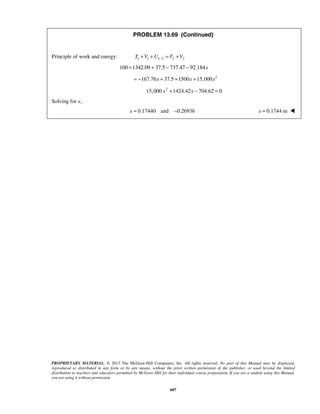 PROPRIETARY MATERIAL. © 2013 The McGraw-Hill Companies, Inc. All rights reserved. No part of this Manual may be displayed,
reproduced or distributed in any form or by any means, without the prior written permission of the publisher, or used beyond the limited
distribution to teachers and educators permitted by McGraw-Hill for their individual course preparation. If you are a student using this Manual,
you are using it without permission.
607
PROBLEM 13.69 (Continued)
Principle of work and energy: 1 1 1 2 2 2T V U T V−+ + = +
100 x+1342.09 + 37.5 − 737.47 − 92.184
2
167.76 37.5 1500 15,000x x x= − + + +
2
15,000 1424.42 704.62 0x x+ − =
Solving for x,
0.17440 and 0.26936x = − 0.1744 mx = 
 