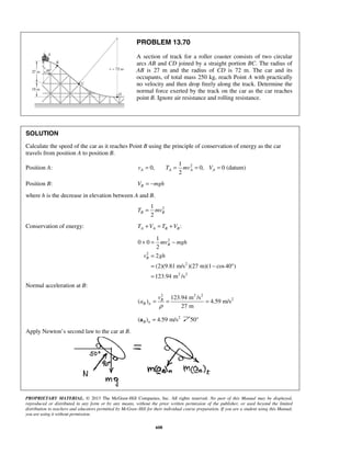 PROPRIETARY MATERIAL. © 2013 The McGraw-Hill Companies, Inc. All rights reserved. No part of this Manual may be displayed,
reproduced or distributed in any form or by any means, without the prior written permission of the publisher, or used beyond the limited
distribution to teachers and educators permitted by McGraw-Hill for their individual course preparation. If you are a student using this Manual,
you are using it without permission.
608
PROBLEM 13.70
A section of track for a roller coaster consists of two circular
arcs AB and CD joined by a straight portion BC. The radius of
AB is 27 m and the radius of CD is 72 m. The car and its
occupants, of total mass 250 kg, reach Point A with practically
no velocity and then drop freely along the track. Determine the
normal force exerted by the track on the car as the car reaches
point B. Ignore air resistance and rolling resistance.
SOLUTION
Calculate the speed of the car as it reaches Point B using the principle of conservation of energy as the car
travels from position A to position B.
Position A: 21
0, 0, 0 (datum)
2
A A A Av T mv V= = = =
Position B: BV mgh= −
where h is the decrease in elevation between A and B.
21
2
B BT mv=
Conservation of energy: :A A B BT V T V+ = +
2
2
2
2 2
1
0 0
2
2
(2)(9.81 m/s )(27 m)(1 cos40 )
123.94 m /s
B
B
mv mgh
v gh
+ = −
=
= − °
=
Normal acceleration at B:
2 2 2
2123.94 m /s
( ) 4.59 m/s
27 m
B
B n
v
a
ρ
= = =
2
( ) 4.59 m/sB n =a 50°
Apply Newton’s second law to the car at B.
 