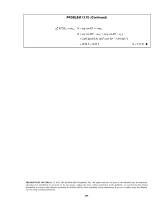 PROPRIETARY MATERIAL. © 2013 The McGraw-Hill Companies, Inc. All rights reserved. No part of this Manual may be displayed,
reproduced or distributed in any form or by any means, without the prior written permission of the publisher, or used beyond the limited
distribution to teachers and educators permitted by McGraw-Hill for their individual course preparation. If you are a student using this Manual,
you are using it without permission.
609
PROBLEM 13.70 (Continued)
50 : cos40n n nF ma N mg ma°Σ = − ° = −
2 2
cos40 ( cos40 )
(250 kg)[(9.81 m/s )cos40 4.59 m/s ]
n nN mg ma m g a= ° − = ° −
= ° −
1878.7 1147.5= − 731 NN = 
 