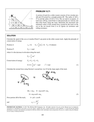PROPRIETARY MATERIAL. © 2013 The McGraw-Hill Companies, Inc. All rights reserved. No part of this Manual may be displayed,
reproduced or distributed in any form or by any means, without the prior written permission of the publisher, or used beyond the limited
distribution to teachers and educators permitted by McGraw-Hill for their individual course preparation. If you are a student using this Manual,
you are using it without permission.
610
PROBLEM 13.71
A section of track for a roller coaster consists of two circular arcs
AB and CD joined by a straight portion BC. The radius of AB is
27 m and the radius of CD is 72 m. The car and its occupants, of
total mass 250 kg, reach Point A with practically no velocity and
then drop freely along the track. Determine the maximum and
minimum values of the normal force exerted by the track on the
car as the car travels from A to D. Ignore air resistance and
rolling resistance.
SOLUTION
Calculate the speed of the car as it reaches Point P, any point on the roller coaster track. Apply the principle of
conservation of energy.
Position A: 21
0, 0, 0 (datum)
2
A A A Av T mv V= = = =
Position P: PV mgh= −
where h is the decrease in elevation along the track.
21
2
PT mv=
Conservation of energy: A A P PT V T V+ = +
21
0 0
2
mv mgh+ = − 2
2v gh= (1)
Calculate the normal force using Newton’s second law. Let θ be the slope angle of the track.
: cosn n nF ma N mg maθΣ = − =
cos nN mg maθ= + (2)
Over portion AB of the track, (1 cos )h ρ θ= −
and
2
n
mv
a
ρ
= −
 