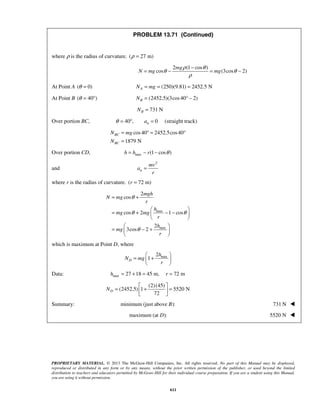 PROPRIETARY MATERIAL. © 2013 The McGraw-Hill Companies, Inc. All rights reserved. No part of this Manual may be displayed,
reproduced or distributed in any form or by any means, without the prior written permission of the publisher, or used beyond the limited
distribution to teachers and educators permitted by McGraw-Hill for their individual course preparation. If you are a student using this Manual,
you are using it without permission.
611
PROBLEM 13.71 (Continued)
where ρ is the radius of curvature. ( 27 m)ρ =
2 (1 cos )
cos (3cos 2)
mg
N mg mg
ρ θ
θ θ
ρ
−
= − = −
At Point A ( 0)θ = (250)(9.81) 2452.5 NAN mg= = =
At Point B ( 40 )θ = ° (2452.5)(3cos40 2)BN = ° −
731 NBN =
Over portion BC, 40 , 0 (straight track)naθ = ° =
cos40 2452.5cos40
1879 N
BC
BC
N mg
N
= ° = °
=
Over portion CD, max (1 cos )h h r θ= − −
and
2
n
mv
a
r
=
where r is the radius of curvature. ( 72 m)r =
max
max
2
cos
cos 2 1 cos
2
3cos 2
mgh
N mg
r
h
mg mg
r
h
mg
r
θ
θ θ
θ
= +
 
= + − − 
 
 
= − + 
 
which is maximum at Point D, where
max2
1D
h
N mg
r
 
= + 
 
Data: max 27 18 45 m, 72 mh r= + = =
(2)(45)
(2452.5) 1 5520 N
72
DN
 
= + = 
 
Summary: minimum (just above ):B 731 N 
 maximum (at ):D 5520 N 
 