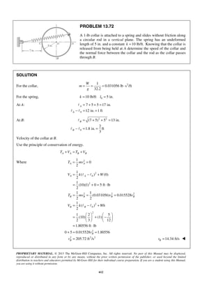 PROPRIETARY MATERIAL. © 2013 The McGraw-Hill Companies, Inc. All rights reserved. No part of this Manual may be displayed,
reproduced or distributed in any form or by any means, without the prior written permission of the publisher, or used beyond the limited
distribution to teachers and educators permitted by McGraw-Hill for their individual course preparation. If you are a student using this Manual,
you are using it without permission.
612
PROBLEM 13.72
A 1-lb collar is attached to a spring and slides without friction along
a circular rod in a vertical plane. The spring has an undeformed
length of 5 in. and a constant 10 lb/ft.k = Knowing that the collar is
released from being held at A determine the speed of the collar and
the normal force between the collar and the rod as the collar passes
through B.
SOLUTION
For the collar, 21
0.031056 lb s /ft
32.2
W
m
g
= = = ⋅
For the spring, 010 lb/ft 5 in.k l= =
At A:
0
7 5 5 17 in.
12 in. 1 ft
A
Δ
= + + =
− = =

 
At B: 2 2
0
(7 5) 5 13 in.
2
1.8 in. ft
3
B
B
= + + =
− = =

 
Velocity of the collar at B.
Use the principle of conservation of energy.
A A B BT V T V+ = +
Where 21
0
2
A AT mv= =
2
0
2
2 2 2
2
0
2
2
2 2 2
1
( ) (0)
2
1
(10)(1) 0 5 ft lb
2
1 1
(0.031056) 0.015528
2 2
1
( )
2
1 2 5
(10) (1)
2 3 12
1.80556 ft lb
0 5 0.015528 1.80556
205.72 ft /s
A A
B B B B
B B
B
B
V k W
T mv v v
V k Wh
v
v
= − +
= + = ⋅
= = =
= − +
   
= + −   
   
= ⋅
+ = =
=
 
 
14.34 ft/sBv = 
 