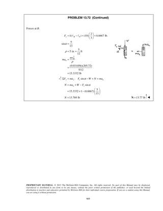 PROPRIETARY MATERIAL. © 2013 The McGraw-Hill Companies, Inc. All rights reserved. No part of this Manual may be displayed,
reproduced or distributed in any form or by any means, without the prior written permission of the publisher, or used beyond the limited
distribution to teachers and educators permitted by McGraw-Hill for their individual course preparation. If you are a student using this Manual,
you are using it without permission.
613
PROBLEM 13.72 (Continued)
Forces at B.
0
2
2
( ) (10) 6.6667 lb.
3
5
sin
13
5
5 in. ft
12
(0.031056)(205.72)
5/12
15.3332 lb
s B
B
n
F k
mv
ma
α
ρ
ρ
 
= − = = 
 
=
= =
=
=
=
 
: siny y s nF ma F W N maαΣ = − + =
sin
5
15.3332 1 (6.6667)
13
13.769 lb
n sN ma W F
N
α= + −
 
= + −  
 
= 13.77 lb=N 
 