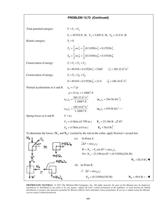 PROPRIETARY MATERIAL. © 2013 The McGraw-Hill Companies, Inc. All rights reserved. No part of this Manual may be displayed,
reproduced or distributed in any form or by any means, without the prior written permission of the publisher, or used beyond the limited
distribution to teachers and educators permitted by McGraw-Hill for their individual course preparation. If you are a student using this Manual,
you are using it without permission.
615
PROBLEM 13.73 (Continued)
Total potential energies: e gV V V= +
1 49.910 ft lb, 5.605 ft lb, 21.0 ft lbA BV V V= ⋅ = ⋅ = ⋅
Kinetic energies: 1 0T =
2 2 2
2 2 2
1 1
(0.31056) 0.15528
2 2
1 1
(0.31056) 0.15528
2 2
A A A A
B B B B
T mv v v
T mv v v
= = =
= = =
Conservation of energy: 1 1 :A AT V T V+ = +
2 2 2 2
0 49.910 0.15528 5.605 285.32 ft /sA Av v+ = + =
Conservation of energy: 1 1 B BT V T V+ = +
2 2 2 2
0 49.910 0.15528 21.0 186.18 ft /sB Bv v+ = + =
Normal accelerations at A and B. 2
/na v ρ=
2 2
2
14 in. 1.16667 ft
285.32 ft /s
( ) ( ) 244.56 ft/s
1.16667 ft
A n A na
ρ = =
= =a
2 2
2189.10 ft /s
( ) ( ) 159.58 ft/s
1.16667 ft
B n B na = =a
Spring forces at A and B: F kx=
(4 lb/in.)(5.799 in.) 23.196 lbA AF = =F 45°
(4 lb/in.)(14 in.)BF = 56.0 lbB =F
To determine the forces ( and )A BN N exerted by the rod on the collar, apply Newton’s second law.
(a) At Point A:
( ) :A nF m aΣ =
sin 45 ( )
10 23.196sin 45 (0.31056)(244.56)
A A A n
A
W N F m a
N
+ − ° =
+ − ° =
82.4 lbA =N 
(b) At Point B:
( ) :B nF m aΣ =
(0.31056)(159.58)BN = 49.6 lbB =N 
 