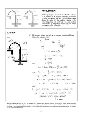 PROPRIETARY MATERIAL. © 2013 The McGraw-Hill Companies, Inc. All rights reserved. No part of this Manual may be displayed,
reproduced or distributed in any form or by any means, without the prior written permission of the publisher, or used beyond the limited
distribution to teachers and educators permitted by McGraw-Hill for their individual course preparation. If you are a student using this Manual,
you are using it without permission.
616
PROBLEM 13.74
An 8-oz package is projected upward with a velocity
v0 by a spring at A; it moves around a frictionless
loop and is deposited at C. For each of the two loops
shown, determine (a) the smallest velocity v0 for
which the package will reach C, (b) the corresponding
force exerted by the package on the loop just before
the package leaves the loop at C.
SOLUTION
Loop 1
(a) The smallest velocity at B will occur when the force exerted by the
tube on the package is zero.
2
0 Bmv
F mg
r
Σ = + =
2 2
1.5 ft(32.2 ft/s )Bv rg= =
2
48.30Bv =
At A
2
0
1
2
AT mv=
A
0.5
0 8 oz 0.5 lb 0.01553
32.2
V
 
= =  = = 
 
At B
21 1
(48.30) 24.15 m
2 2
B BT mv m= = =
(7.5 1.5) 9 9(0.5) 4.5 lb ftBV mg mg= + = = = ⋅
2
0
1
: (0.01553) 24.15(0.01553) 4.5
2
A A B BT V T V v+ = + = +
 2
0 0627.82 25.056v v= =  0 25.1 ft/sv = 
At C
2 21
0.007765 7.5 7.5(0.5) 3.75
2
C C C CT mv v V mg= = = = =
2 2
0: 0.007765 0.007765 3.75A A C C CT V T V v v+ = + = +
2 2
0.007765(25.056) 3.75 0.007765 Cv− =
2
144.87Cv =
 