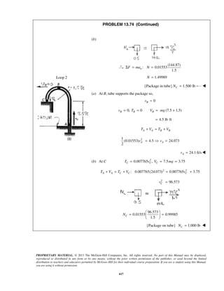 PROPRIETARY MATERIAL. © 2013 The McGraw-Hill Companies, Inc. All rights reserved. No part of this Manual may be displayed,
reproduced or distributed in any form or by any means, without the prior written permission of the publisher, or used beyond the limited
distribution to teachers and educators permitted by McGraw-Hill for their individual course preparation. If you are a student using this Manual,
you are using it without permission.
617
Loop 2
PROBLEM 13.74 (Continued)
(b)
(144.87)
: 0.01553
1.5
nF ma NΣ = =
1.49989N =
{Package in tube} 1.500 lbCN = 
(a) At B, tube supports the package so,
0Bv ≈
0, 0 (7.5 1.5)B B Bv T V mg= = = +
4.5 lb ft= ⋅
A A B BT V T V+ = +
21
(0.01553) 4.5 24.073
2
A Av v=  =
24.1 ft/sAv = 
(b) At C 2
0.007765 , 7.5 3.75C C CT v V mg= = =
2 2
: 0.007765(24.073) 0.007765 3.75A A C C CT V T V v+ = + = +
2
96.573Cv =
96.573
0.01553 0.99985
1.5
CN
 
= = 
 
{Package on tube} 1.000 lbCN = 
 