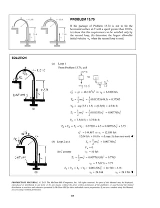 PROPRIETARY MATERIAL. © 2013 The McGraw-Hill Companies, Inc. All rights reserved. No part of this Manual may be displayed,
reproduced or distributed in any form or by any means, without the prior written permission of the publisher, or used beyond the limited
distribution to teachers and educators permitted by McGraw-Hill for their individual course preparation. If you are a student using this Manual,
you are using it without permission.
618
PROBLEM 13.75
If the package of Problem 13.74 is not to hit the
horizontal surface at C with a speed greater than 10 ft/s,
(a) show that this requirement can be satisfied only by
the second loop, (b) determine the largest allowable
initial velocity 0v when the second loop is used.
SOLUTION
(a) Loop 1
From Problem 13.74, at B
2 2 2
48.3 ft /s 6.9498 ft/sB Bv gr v= =  =
21 1
(0.01553)(48.3) 0.37505
2 2
B BT mv= = =
(7.5 1.5) (0.5)(9) 4.5 lb ftBV mg= + = = ⋅
2 2 21 1
(0.01553) 0.007765
2 2
C C C CT mv v v= = =
7.5(0.5) 3.75 lb ftCV = = ⋅
2
: 0.37505 4.5 0.007765 3.75B B C C CT V T V v+ = + + = +
2
144.887 12.039 ft/sC Cv v=  =
12.04 ft/s 10 ft/s>  Loop (1) does not work 
(b) Loop 2 at A 2 2
0 0
1
0.007765
2
AT mv v= =
0AV =
At C assume 10 ft/sCv =
2 21
0.007765(10) 0.7765
2
C CT mv= = =
7.5(0.5) 3.75Cv = =
2
0: 0.007765 0.7765 3.75A A C CT V T V v+ = + = +
  0 24.144v =  0 24.1 ft/sv = 
 
