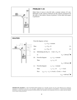 PROPRIETARY MATERIAL. © 2013 The McGraw-Hill Companies, Inc. All rights reserved. No part of this Manual may be displayed,
reproduced or distributed in any form or by any means, without the prior written permission of the publisher, or used beyond the limited
distribution to teachers and educators permitted by McGraw-Hill for their individual course preparation. If you are a student using this Manual,
you are using it without permission.
61
PROBLEM 11.49
Slider block A moves to the left with a constant velocity of 6 m/s.
Determine (a) the velocity of block B, (b) the velocity of portion D of
the cable, (c) the relative velocity of portion C of the cable with respect
to portion D.
SOLUTION

From the diagram, we have
3 constantA Bx y+ =
Then 3 0A Bv v+ = (1)
and 3 0A Ba a+ = (2)
(a) Substituting into Eq. (1) 6 m/s + 3 0Bv =
or 2.00 m/sB =v 
(b) From the diagram constantB Dy y+ =
Then 0B Dv v+ =
2.00 m/sD =v 
(c) From the diagram constantA Cx y+ =
Then 0A Cv v+ = 6 m/sCv = −
Now / ( 6 m/s) (2 m/s) 8 m/sC D C Dv v v= − = − − = −
/ 8.00 m/sC D =v 
 
