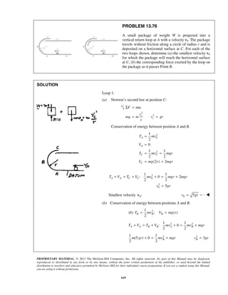 PROPRIETARY MATERIAL. © 2013 The McGraw-Hill Companies, Inc. All rights reserved. No part of this Manual may be displayed,
reproduced or distributed in any form or by any means, without the prior written permission of the publisher, or used beyond the limited
distribution to teachers and educators permitted by McGraw-Hill for their individual course preparation. If you are a student using this Manual,
you are using it without permission.
619
PROBLEM 13.76
A small package of weight W is projected into a
vertical return loop at A with a velocity v0. The package
travels without friction along a circle of radius r and is
deposited on a horizontal surface at C. For each of the
two loops shown, determine (a) the smallest velocity v0
for which the package will reach the horizontal surface
at C, (b) the corresponding force exerted by the loop on
the package as it passes Point B.
SOLUTION
Loop 1:
(a) Newton’s second law at position C:
2
2
ma:
c
c
F
v
mg m v gr
r
Σ =
= =
Conservation of energy between position A and B.
2
0
2
1
2
0
1 1
2 2
(2 ) 2
A
A
C C
C
T mv
V
T mv mgr
V mg r mgr
=
=
= =
= =
2
0
2
0
1 1
: 0 2
2 2
5
A A C CT V T V mv mgr mgr
v gr
+ = + + = +
=
Smallest velocity 0:v 0 5v gr= 
(b) Conservation of energy between positions A and B.
21
( ) ; ( )
2
B B Bb T mv V mg r= =
2 21 1
: 0
2 2
A A B B A BT V T V mv mv mgr+ = + + = +
21 1
(5 ) 0
2 2
Bm gr mv mgr+ = +  2
3Bv gr=

 