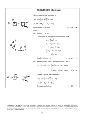 PROPRIETARY MATERIAL. © 2013 The McGraw-Hill Companies, Inc. All rights reserved. No part of this Manual may be displayed,
reproduced or distributed in any form or by any means, without the prior written permission of the publisher, or used beyond the limited
distribution to teachers and educators permitted by McGraw-Hill for their individual course preparation. If you are a student using this Manual,
you are using it without permission.
620
PROBLEM 13.76 (Continued)
Newton’s second law at position B.
2
3
3B
n
v gr
ma m m mg
r r
= = =
: 3eff BF F N mgΣ = Σ =
Force exerted by the loop: 3BN W= 
Loop 2:
(a) At point C, 0cv =
Conservation of energy between positions A and C.
21
0
2
(2 ) 2
C C
C
T mv
V mg r mgr
= =
= =
2
0
2
0
:
1
0 0 2
2
4
A A C CT V T V
mv mgr
v gr
+ = +
+ = +
=
Smallest velocity 0:v 0 4v gr= 
(b) Conservation of energy between positions A and B.
2 2
0
1 1
: 0
2 2
A A B B BT V T V mv mv mgr+ − + + = +
21 1
(4 )
2 2
Bm gr mv mgr= +  2
2Bv gr=
Newton’s second law at position B.
2
2
2B
n
v gr
ma m m mg
r r
= = =
eff : 2F N mgΣ = Σ =
Force exerted by loop: 2W=N 
 