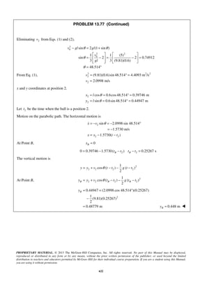 PROPRIETARY MATERIAL. © 2013 The McGraw-Hill Companies, Inc. All rights reserved. No part of this Manual may be displayed,
reproduced or distributed in any form or by any means, without the prior written permission of the publisher, or used beyond the limited
distribution to teachers and educators permitted by McGraw-Hill for their individual course preparation. If you are a student using this Manual,
you are using it without permission.
622
PROBLEM 13.77 (Continued)
Eliminating 2v from Eqs. (1) and (2),
2
0
2 2
0
sin 2 (1 sin )
1 1 (5)
sin 2 2 0.74912
3 3 (9.81)(0.6)
48.514
v gl gl
v
gl
θ θ
θ
θ
− = +
   
= − = − =   
    
= °
From Eq. (1), 2 2 2
2
2
(9.81)(0.6)sin 48.514 4.4093 m /s
2.0998 m/s
v
v
= ° =
=
x and y coordinates at position 2.
2
2
cos 0.6cos48.514 0.39746 m
sin 0.6sin 48.514 0.44947 m
x l
y l
θ
θ
= = ° =
= = ° =
Let 2t be the time when the ball is a position 2.
Motion on the parabolic path. The horizontal motion is
2
2 2
sin 2.0998 sin 48.514
1.5730 m/s
1.5730( )
x v
x x t t
θ= − = − °
= −
= − −

At Point B, 0Bx =
2 20 0.39746 1.5730( ) 0.25267 sB Bt t t t= − − − =
The vertical motion is
2
2 2 2 2
1
cos ( ) ( )
2
y y v t t g t tθ= + − − −
At Point B, 2
2 2 2 2
1
cos ( ) ( )
2
B B By y v t t g t tθ= + − − −
2
0.44947 (2.0998 cos 48.514 )(0.25267)
1
(9.81)(0.25267)
2
0.48779 m
By = + °
−
= 0.448 mBy = 
 