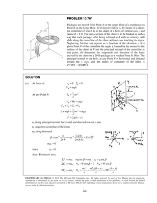 PROPRIETARY MATERIAL. © 2013 The McGraw-Hill Companies, Inc. All rights reserved. No part of this Manual may be displayed,
reproduced or distributed in any form or by any means, without the prior written permission of the publisher, or used beyond the limited
distribution to teachers and educators permitted by McGraw-Hill for their individual course preparation. If you are a student using this Manual,
you are using it without permission.
623
PROBLEM 13.78*
Packages are moved from Point A on the upper floor of a warehouse to
Point B on the lower floor, 12 ft directly below A, by means of a chute,
the centerline of which is in the shape of a helix of vertical axis y and
radius R = 8 ft. The cross section of the chute is to be banked in such a
way that each package, after being released at A with no velocity, will
slide along the centerline of the chute without ever touching its edges.
Neglecting friction, (a) express as a function of the elevation y of a
given Point P of the centerline the angle φ formed by the normal to the
surface of the chute at P and the principal normal of the centerline at
that point, (b) determine the magnitude and direction of the force
exerted by the chute on a 20-lb package as it reaches Point B. Hint: The
principal normal to the helix at any Point P is horizontal and directed
toward the y axis, and the radius of curvature of the helix is
ρ = R[1 – (h/2πR)2
].
SOLUTION
(a) At Point A: 0 0A A
A
v T
V mgh
= =
=
At any Point P: 21
2
PT mv=
2
2
1
0
2
2 ( )
P
A A P P
V Wy mgy
T V T V
mgh mv mgy
v g h y
= =
+ = +
+ = +
= −
en along principal normal, horizontal and directed toward y axis
et tangent to centerline of the chute
eD along binormal
1 1 (12 ft)
tan tan 13.427
2 2 (8 ft)
0b
h
R
ma
β
π π
− −
= = = °
=
since 0ba =
Note: Friction is zero,
2
: sin sin
: cos 0 cos
2 ( ) ( )
: 2
t t t t
b b b B
n n n
F ma mg ma a g
F ma N W N W
mv m g h y h y
F ma N W
e e e
β β
β β
Σ = = =
Σ = − = =
− −
Σ = = = =
 