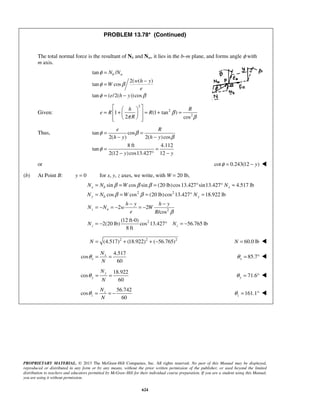 PROPRIETARY MATERIAL. © 2013 The McGraw-Hill Companies, Inc. All rights reserved. No part of this Manual may be displayed,
reproduced or distributed in any form or by any means, without the prior written permission of the publisher, or used beyond the limited
distribution to teachers and educators permitted by McGraw-Hill for their individual course preparation. If you are a student using this Manual,
you are using it without permission.
624
PROBLEM 13.78* (Continued)
The total normal force is the resultant of Nb and Nm, it lies in the b–m plane, and forms angle φ with
m axis.
tan /
2( ( )
tan cos
tan ( /2( ))cos
b nN N
w h y
W
e
e h y
φ
φ β
φ β
=
−
=
= −
Given:
2
2
2
1 (1 tan )
2 cos
h R
e R R
R
β
π β
  
= + = + =  
   
Thus, tan cos
2( ) 2( )cos
8 ft 4.112
tan
2(12 )cos13.427 12
e R
h y h y
y y
φ β
β
φ
= =
− −
= =
− ° −
or cot 0.243(12 )yφ = − 
(b) At Point B: y = 0 for x, y, z axes, we write, with W = 20 lb,
2 2
2
2
sin cos sin (20 lb)cos13.427 sin13.427 4.517 lb
cos cos (20 lb)cos 13.427 18.922 lb
2 2
/cos
(12 ft-0)
2(20 lb) cos 13.427 56.765 lb
8 ft
x b x
y b y
z n
z z
N N W N
N N W N
h y h y
N N w W
e R
N N
β β β
β β
β
= = = ° ° =
= = = ° =
− −
= − = − = −
= − ° = −
2 2 2
(4.517) (18.922) ( 56.765)N = + + − 60.0 lbN = 
4.517
cos
60
x
x
N
N
θ = = 85.7xθ = ° 
18.922
cos
60
y
y
N
N
θ = = 71.6yθ = ° 
56.742
cos
60
z
z
N
N
θ = = − 161.1zθ = ° 
 