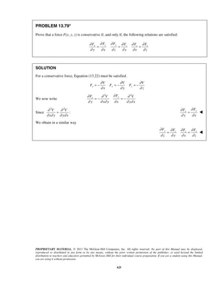 PROPRIETARY MATERIAL. © 2013 The McGraw-Hill Companies, Inc. All rights reserved. No part of this Manual may be displayed,
reproduced or distributed in any form or by any means, without the prior written permission of the publisher, or used beyond the limited
distribution to teachers and educators permitted by McGraw-Hill for their individual course preparation. If you are a student using this Manual,
you are using it without permission.
625
PROBLEM 13.79*
Prove that a force F(x, y, z) is conservative if, and only if, the following relations are satisfied:
y yx xz z
F FF FF F
y x z y x z
∂ ∂∂ ∂∂ ∂
∂ ∂ ∂ ∂ ∂ ∂
= = =
SOLUTION
For a conservative force, Equation (13.22) must be satisfied.
x y z
V V V
F F F
x y z
∂ ∂ ∂
∂ ∂ ∂
= − = − = −
We now write
2 2
yx
FF V V
y x y x y x
∂∂ ∂ ∂
∂ ∂ ∂ ∂ ∂ ∂
= − = −
Since
2 2
:
V V
x y y x
∂ ∂
∂ ∂ ∂ ∂
=
yx
FF
y x
∂∂
∂ ∂
= 
We obtain in a similar way
y xz z
F FF F
z y x z
∂ ∂∂ ∂
∂ ∂ ∂ ∂
= = 
 