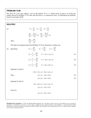 PROPRIETARY MATERIAL. © 2013 The McGraw-Hill Companies, Inc. All rights reserved. No part of this Manual may be displayed,
reproduced or distributed in any form or by any means, without the prior written permission of the publisher, or used beyond the limited
distribution to teachers and educators permitted by McGraw-Hill for their individual course preparation. If you are a student using this Manual,
you are using it without permission.
626
PROBLEM 13.80
The force ( )/yz zx xy xyz= + +F i j k acts on the particle ( , , )P x y z which moves in space. (a) Using the
relation derived in Problem 13.79, show that this force is a conservative force. (b) Determine the potential
function associated with F.
SOLUTION
(a) x y z
yz zx xy
F F F
xyz xyz xyz
= = =
( ) ( )11
0 0
yyxx
FF
y y x x
∂∂ ∂∂
∂ ∂ ∂ ∂
= = = =
Thus,
yx
FF
y x
∂∂
∂ ∂
=
The other two equations derived in Problem 13.79 are checked in a similar way.
(b) Recall that , ,x y z
V V V
F F F
x y z
∂ ∂ ∂
∂ ∂ ∂
= − = − = −
1
ln ( , )x
V
F V x f y z
x x
∂
∂
= = − = − + (1)
1
ln ( , )y
V
F V y g z x
y y
∂
∂
= = − = − + (2)
1
ln ( , )z
V
F V z h x y
z z
∂
∂
= = − = − + (3)
Equating (1) and (2)
ln ( , ) ln ( , )x f y z y g z x− + = − +
Thus, ( , ) ln ( )f y z y k z= − + (4)
( , ) ln ( )g z x x k z= − + (5)
Equating (2) and (3)
ln ( , ) ln ( , )z h x y y g z x− + = − +
( , ) ln ( )g z x z l x= − +
From (5),
( , ) ln ( )g z x x k z= − +
 