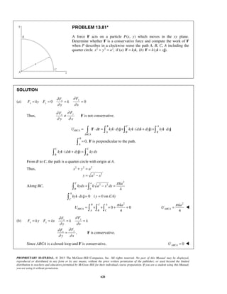 PROPRIETARY MATERIAL. © 2013 The McGraw-Hill Companies, Inc. All rights reserved. No part of this Manual may be displayed,
reproduced or distributed in any form or by any means, without the prior written permission of the publisher, or used beyond the limited
distribution to teachers and educators permitted by McGraw-Hill for their individual course preparation. If you are a student using this Manual,
you are using it without permission.
628
PROBLEM 13.81*
A force F acts on a particle P(x, y) which moves in the xy plane.
Determine whether F is a conservative force and compute the work of F
when P describes in a clockwise sense the path A, B, C, A including the
quarter circle 2 2 2
,x y a+ = if (a) ,ky=F i (b) ( ).k y x= +F i j
SOLUTION
(a) 0 0
yx
x y
FF
F ky F k
y x
∂∂
∂ ∂
= = = =
Thus,
yx
FF
y x
∂∂
∂ ∂
≠ F is not conservative.
( )
B C A
ABCA
A B B
ABCA
U d ky dy ky dx dy ky dx= ⋅ = ⋅ + ⋅ + + ⋅   F r i j i i j i j
0,
B
A
= F is perpendicular to the path.
( )
C C
B B
ky dx dy ky dx⋅ + = i i j
From B to C, the path is a quarter circle with origin at A.
Thus, 2 2 2
2 2
x y a
y a x
+ =
= −
Along BC,
2
2 2
0 4
C a
B
ka
kydx k a x dx
π
= − = 
0 ( 0 on )
A
C
ky dx y CA⋅ = = i j
2
0 0
4
B C A
ABCA
A B C
ka
U
π
= + + = + +  
2
4
ABCA
ka
U
π
= 
(b)
yx
x y
FF
F ky F kx k k
y x
∂∂
∂ ∂
= = = =
,
yx
FF
y x
∂∂
∂ ∂
= F is conservative.
Since ABCA is a closed loop and F is conservative, 0ABCAU = 
 