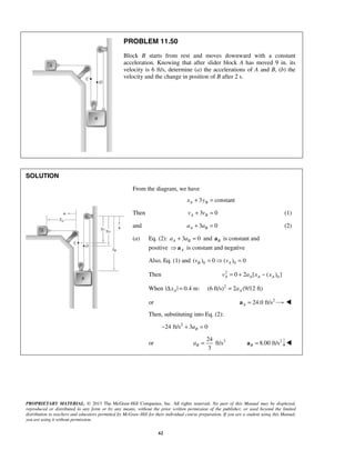 PROPRIETARY MATERIAL. © 2013 The McGraw-Hill Companies, Inc. All rights reserved. No part of this Manual may be displayed,
reproduced or distributed in any form or by any means, without the prior written permission of the publisher, or used beyond the limited
distribution to teachers and educators permitted by McGraw-Hill for their individual course preparation. If you are a student using this Manual,
you are using it without permission.
62
PROBLEM 11.50
Block B starts from rest and moves downward with a constant
acceleration. Knowing that after slider block A has moved 9 in. its
velocity is 6 ft/s, determine (a) the accelerations of A and B, (b) the
velocity and the change in position of B after 2 s.
SOLUTION
From the diagram, we have
3 constantA Bx y+ =
Then 3 0A Bv v+ = (1)
and 3 0A Ba a+ = (2)
(a) Eq. (2): 3 0A Ba a+ = and Ba is constant and
positive A a is constant and negative
Also, Eq. (1) and 0 0( ) 0 ( ) 0B Av v=  =
Then 2
00 2 [ ( ) ]A A A Av a x x= + −
When | | 0.4 m:AxΔ = 2
(6 ft/s) 2 (9/12 ft)Aa=
or 2
24.0 ft/sA =a 
Then, substituting into Eq. (2):
2
24 ft/s 3 0Ba− + =
or 224
ft/s
3
Ba = 2
8.00 ft/sB =a 
 