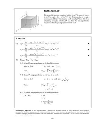 PROPRIETARY MATERIAL. © 2013 The McGraw-Hill Companies, Inc. All rights reserved. No part of this Manual may be displayed,
reproduced or distributed in any form or by any means, without the prior written permission of the publisher, or used beyond the limited
distribution to teachers and educators permitted by McGraw-Hill for their individual course preparation. If you are a student using this Manual,
you are using it without permission.
629
PROBLEM 13.82*
The potential function associated with a force P in space is known
to be 2 2 2 1/2
( , , ) ( ) .V x y z x y z= − + + (a) Determine the x, y, and z
components of P. (b) Calculate the work done by P from O to D by
integrating along the path OABD, and show that it is equal to the
negative of the change in potential from O to D.
SOLUTION
(a)
2 2 2 1/2
2 2 2 1/2[ ( ) ]
( )x
V x y z
P x x y z
x x
∂ ∂
∂ ∂
−− + +
= − = − = + + 
2 2 2 1/2
2 2 2 1/2[ ( ) ]
( )y
V x y z
P y x y z
y y
∂ ∂
∂ ∂
−− + +
= − = − = + + 
2 2 2 1/2
2 2 2 1/2[ ( ) ]
( )z
V x y z
P z x y z
z z
∂ ∂
∂ ∂
−− + +
= − = − = + + 
(b) OABD OA AB BDU U U U= + +
O–A: Py and Px are perpendicular to O–A and do no work.
Also, on O–A 0 and 1zx y P= = =
Thus,
0 0
a a
O A zU P dz dz a− = = = 
A–B: Pz and Py are perpendicular to A–B and do no work.
Also, on A–B 0,y z a= = and 2 2 1/2
( )
x
x
P
x a
=
+
Thus, 2 2 1/20 ( )
( 2 1)
a
A B
xdx
U
x a
a
− =
+
= −

B–D: Px and Pz are perpendicular to B–D and do no work.
On ,B D−
2 2 1/2
( 2 )
y
k a
z a
y
P
y a
=
=
=
+
 