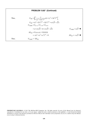 PROPRIETARY MATERIAL. © 2013 The McGraw-Hill Companies, Inc. All rights reserved. No part of this Manual may be displayed,
reproduced or distributed in any form or by any means, without the prior written permission of the publisher, or used beyond the limited
distribution to teachers and educators permitted by McGraw-Hill for their individual course preparation. If you are a student using this Manual,
you are using it without permission.
630
PROBLEM 13.82* (Continued)
Thus, 2 2 1/2
2 2 1/2 00
2 2 1/2 2 1/2
( 2 )
( 2 )
( 2 ) (2 ) ( 3 2)
a a
BD
BD
OABD O A A B B D
y
U dy y a
y a
U a a a a
U U U U− − −
= = +
+
= + − = −
= + +

( 2 1) ( 3 2)a a a= + − + − 3OABDU a= 
2 2 2 1/2
( , , ) (0,0,0)
( ) 0
ODV V a a a V
a a a
Δ = −
= − + + − 3ODV aΔ = − 
Thus, OABD ODU V= −Δ
 