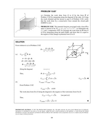 PROPRIETARY MATERIAL. © 2013 The McGraw-Hill Companies, Inc. All rights reserved. No part of this Manual may be displayed,
reproduced or distributed in any form or by any means, without the prior written permission of the publisher, or used beyond the limited
distribution to teachers and educators permitted by McGraw-Hill for their individual course preparation. If you are a student using this Manual,
you are using it without permission.
631
PROBLEM 13.83*
(a) Calculate the work done from D to O by the force P of
Problem 13.82 by integrating along the diagonal of the cube. (b) Using
the result obtained and the answer to part b of Problem 13.82, verify
that the work done by a conservative force around the closed path
OABDO is zero.
PROBLEM 13.82 The potential function associated with a force P in
space is known to be V(x, y, z) 2 2 2 1/2
( ) .x y z= − + + (a) Determine the
x, y, and z components of P. (b) Calculate the work done by P from O
to D by integrating along the path OABD, and show that it is equal to
the negative of the change in potential from O to D.
SOLUTION
From solution to (a) of Problem 13.82
2 2 2 1/2
( )
x y z
x y z
+ +
=
+ +
i j k
P
(a)
D
OD
O
U d= ⋅ P r
2 2 2 1/2
( )
x y z
d dx dy dz
x y z
x y z
= + +
= + +
+ +
=
+ +
r i j k
r i j k
i j k
P
Along the diagonal. x y z= =
Thus, 2 1/2
3
3
(3 )
x
dr
x
⋅ = =P
0
3 3
a
O DU dx a− = = 3ODU a= 
(b) OABDO OABD DOU U U= +
From Problem 13.82
3OABDU a= at left
The work done from D to O along the diagonal is the negative of the work done from O to D.
3DO ODU U a= − = − [see part (a)]
Thus,
3 3 0OABDOU a a= − = 
 
