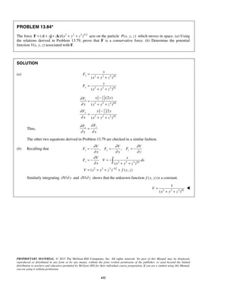 PROPRIETARY MATERIAL. © 2013 The McGraw-Hill Companies, Inc. All rights reserved. No part of this Manual may be displayed,
reproduced or distributed in any form or by any means, without the prior written permission of the publisher, or used beyond the limited
distribution to teachers and educators permitted by McGraw-Hill for their individual course preparation. If you are a student using this Manual,
you are using it without permission.
632
PROBLEM 13.84*
The force 2 2 2 3/2
( )/( )x y z x y z= + + + +F i j k acts on the particle ( , , )P x y z which moves in space. (a) Using
the relations derived in Problem 13.79, prove that F is a conservative force. (b) Determine the potential
function V(x, y, z) associated with F.
SOLUTION
(a) 2 2 2 3/2
2 2 2 1/2
( )
( )
x
y
x
F
x y z
y
F
x y z
=
+ +
=
+ +
( )
( )
3
2
2 2 2 5/2
3
2
2 2 2 5/2
(2 )
( )
2
( )
x
y
x yF
y x y z
y yF
x x y z
∂
∂
∂
∂
−
=
+ +
−
=
+ +
Thus,
yx
FF
y x
∂∂
∂ ∂
=
The other two equations derived in Problem 13.79 are checked in a similar fashion.
(b) Recalling that
2 2 2 3/2
2 2 2 1/2
, ,
( )
( ) ( , )
x y z
x
V V V
F F F
x y z
V x
F V dx
x x y z
V x y z f y z
∂ ∂ ∂
∂ ∂ ∂
∂
∂
−
= − = − = −
= − = −
+ +
= + + +

Similarly integrating /V y∂ ∂ and /V z∂ ∂ shows that the unknown function ( , )f x y is a constant.
 2 2 2 1/2
1
( )
V
x y z
=
+ +

 
