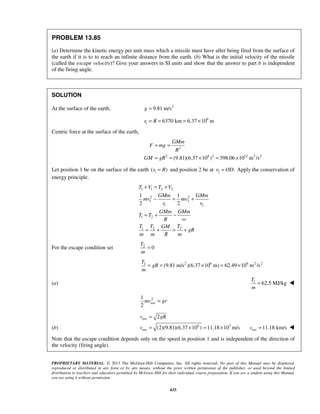 PROPRIETARY MATERIAL. © 2013 The McGraw-Hill Companies, Inc. All rights reserved. No part of this Manual may be displayed,
reproduced or distributed in any form or by any means, without the prior written permission of the publisher, or used beyond the limited
distribution to teachers and educators permitted by McGraw-Hill for their individual course preparation. If you are a student using this Manual,
you are using it without permission.
633
PROBLEM 13.85
(a) Determine the kinetic energy per unit mass which a missile must have after being fired from the surface of
the earth if it is to to reach an infinite distance from the earth. (b) What is the initial velocity of the missile
(called the escape velocity)? Give your answers in SI units and show that the answer to part b is independent
of the firing angle.
SOLUTION
At the surface of the earth, 2
9.81 m/sg =
6
1 6370 km 6.37 10 mr R= = = ×
Centric force at the surface of the earth,
2
2 6 2 12 3 2
(9.81)(6.37 10 ) 398.06 10 m /s
GMm
F mg
R
GM gR
= =
= = × = ×
Let position 1 be on the surface of the earth 1( )r R= and position 2 be at 2 .r OD= Apply the conservation of
energy principle.
1 1 2 2
2 2
1 2
1 2
1 2
1 2 2
1 1
2 2
T V T V
GMm GMm
mv mv
r r
GMm GMm
T T
R
T T TGM
gR
m m R m
+ = +
− = +
= + −
∞
= + = +
For the escape condition set 2
0
T
m
=
2 6 6 2 21
(9.81 m/s )(6.37 10 m) 62.49 10 m /s
T
gR
m
= = × = ×
(a) 1
62.5 MJ/kg
T
m
= 
2
esc
1
2
mv gr=
(b)
esc
6 3
esc
2
(2)(9.81)(6.37 10 ) 11.18 10 m/s
v gR
v
=
= × = × esc 11.18 km/sv = 
Note that the escape condition depends only on the speed in position 1 and is independent of the direction of
the velocity (firing angle).
 