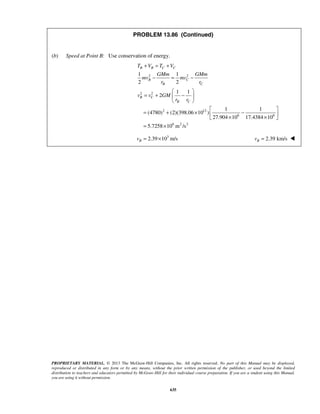 PROPRIETARY MATERIAL. © 2013 The McGraw-Hill Companies, Inc. All rights reserved. No part of this Manual may be displayed,
reproduced or distributed in any form or by any means, without the prior written permission of the publisher, or used beyond the limited
distribution to teachers and educators permitted by McGraw-Hill for their individual course preparation. If you are a student using this Manual,
you are using it without permission.
635
PROBLEM 13.86 (Continued)
(b) Speed at Point B: Use conservation of energy.
2 2
2 2
2 12
6 6
6 2 2
1 1
2 2
1 1
2
1 1
(4780) (2)(398.06 10 )
27.904 10 17.4384 10
5.7258 10 m /s
B B C C
B C
B C
B C
B C
T V T V
GMm GMm
mv mv
r r
v v GM
r r
+ = +
− = −
 
= + − 
 
 
= + × − × × 
= ×
3
2.39 10 m/sBv = × 2.39 km/sBv = 
 