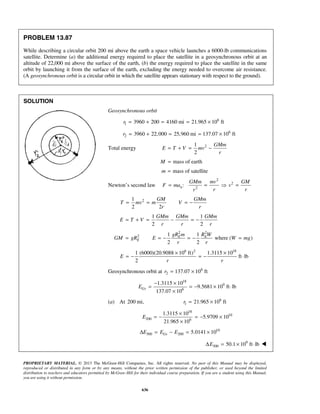 PROPRIETARY MATERIAL. © 2013 The McGraw-Hill Companies, Inc. All rights reserved. No part of this Manual may be displayed,
reproduced or distributed in any form or by any means, without the prior written permission of the publisher, or used beyond the limited
distribution to teachers and educators permitted by McGraw-Hill for their individual course preparation. If you are a student using this Manual,
you are using it without permission.
636
PROBLEM 13.87
While describing a circular orbit 200 mi above the earth a space vehicle launches a 6000-lb communications
satellite. Determine (a) the additional energy required to place the satellite in a geosynchronous orbit at an
altitude of 22,000 mi above the surface of the earth, (b) the energy required to place the satellite in the same
orbit by launching it from the surface of the earth, excluding the energy needed to overcome air resistance.
(A geosynchronous orbit is a circular orbit in which the satellite appears stationary with respect to the ground).
SOLUTION
Geosynchronous orbit
6
1 3960 200 4160 mi 21.965 10 ftr = + = = ×
6
2 3960 22,000 25,960 mi 137.07 10 ftr = + = = ×
Total energy 21
2
GMm
E T V mv
r
= + = −
mass of earthM =
mass of satellitem =
Newton’s second law
2
2
2
:n
GMm mv GM
F ma v
r rr
= =  =
21
2 2
GM GMm
T mv m V
r r
= = = −
1 1
2 2
GMm GMm GMm
E T V
r r r
= + = − = −
2 2
2 1 1
where ( )
2 2
E E
E
gR m R W
GM gR E W mg
r r
= = − = − =
6 2 18
1 (6000)(20.9088 10 ft) 1.3115 10
ft lb
2
E
r r
× ×
= − = − ⋅
Geosynchronous orbit at 6
2 137.07 10 ftr = ×
18
9
6
1.3115 10
9.5681 10 ft lb
137.07 10
GsE
− ×
= = − × ⋅
×
(a) At 200 mi, 6
1 21.965 10 ftr = ×
18
10
200 6
1.3115 10
5.9709 10
21.965 10
E
×
= − = − ×
×
10
300 200 5.0141 10GsE E EΔ = − = ×
9
300 50.1 10 ft lbEΔ = × ⋅ 
 