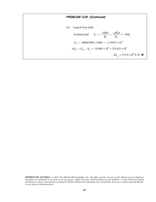PROPRIETARY MATERIAL. © 2013 The McGraw-Hill Companies, Inc. All rights reserved. No part of this Manual may be displayed,
reproduced or distributed in any form or by any means, without the prior written permission of the publisher, or used beyond the limited
distribution to teachers and educators permitted by McGraw-Hill for their individual course preparation. If you are a student using this Manual,
you are using it without permission.
637
PROBLEM 13.87 (Continued)
(b) Launch from earth
At launch pad
2
E
E E
E E
GMm gR m
E WR
R R
−
= − = = −
11
6000(3960 5280) 1.25453 10EE = − × = − ×
9 9
9.5681 10 125.453 10E Gs EE E EΔ = − = − × + ×
9
115.9 10 ft lbE
EΔ = × ⋅ 
 