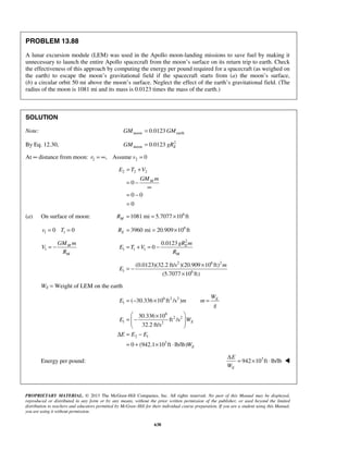 PROPRIETARY MATERIAL. © 2013 The McGraw-Hill Companies, Inc. All rights reserved. No part of this Manual may be displayed,
reproduced or distributed in any form or by any means, without the prior written permission of the publisher, or used beyond the limited
distribution to teachers and educators permitted by McGraw-Hill for their individual course preparation. If you are a student using this Manual,
you are using it without permission.
638
PROBLEM 13.88
A lunar excursion module (LEM) was used in the Apollo moon-landing missions to save fuel by making it
unnecessary to launch the entire Apollo spacecraft from the moon’s surface on its return trip to earth. Check
the effectiveness of this approach by computing the energy per pound required for a spacecraft (as weighed on
the earth) to escape the moon’s gravitational field if the spacecraft starts from (a) the moon’s surface,
(b) a circular orbit 50 mi above the moon’s surface. Neglect the effect of the earth’s gravitational field. (The
radius of the moon is 1081 mi and its mass is 0.0123 times the mass of the earth.)
SOLUTION
Note: moon earth0.0123GM GM=
By Eq. 12.30, 2
moon 0.0123 EGM gR=
At ∞ distance from moon: 2 2, Assume 0r v= ∞ =
2 2 2
0
0 0
0
M
E T V
GM m
= +
= −
∞
= −
=
(a) On surface of moon: 6
1081 mi 5.7077 10 ftMR = = ×
1 10 0v T= = 6
3960 mi 20.909 10 ftER = = ×
1
M
M
GM m
V
R
= −
2
1 1 1
0.0123
0 E
M
gR m
E T V
R
= + = −
2 6 2
1 6
(0.0123)(32.2 ft/s )(20.909 10 ft)
(5.7077 10 ft)
m
E
×
= −
×
WE = Weight of LEM on the earth
6 2 2
1
6
2 2
1 2
2 1
3
( 30.336 10 ft /s )
30.336 10
ft /s
32.2 ft/s
0 (942.1 10 ft lb/lb)
E
E
E
W
E m m
g
E W
E E E
W
= − × =
 ×
= −  
 
Δ = −
= + × ⋅
Energy per pound: 3
942 10 ft lb/lb
E
E
W
Δ
= × ⋅ 
 
