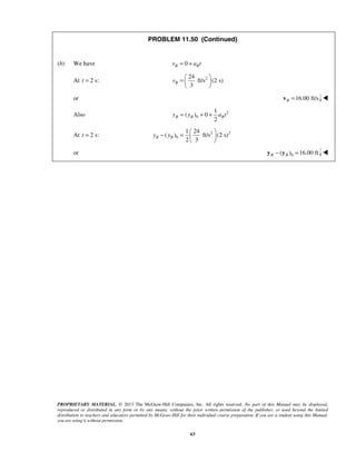 PROPRIETARY MATERIAL. © 2013 The McGraw-Hill Companies, Inc. All rights reserved. No part of this Manual may be displayed,
reproduced or distributed in any form or by any means, without the prior written permission of the publisher, or used beyond the limited
distribution to teachers and educators permitted by McGraw-Hill for their individual course preparation. If you are a student using this Manual,
you are using it without permission.
63
PROBLEM 11.50 (Continued)
(b) We have 0B Bv a t= +
At 2 s:t = 224
ft/s (2 s)
3
Bv
 
=  
 
or 16.00 ft/sB =v 
Also 2
0
1
( ) 0
2
B B By y a t= + +
At 2 s:t = 2 2
0
1 24
( ) ft/s (2 s)
2 3
B By y
 
− =  
 

or  0( ) 16.00 ftB B− =y y 
 