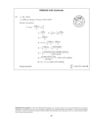 PROPRIETARY MATERIAL. © 2013 The McGraw-Hill Companies, Inc. All rights reserved. No part of this Manual may be displayed,
reproduced or distributed in any form or by any means, without the prior written permission of the publisher, or used beyond the limited
distribution to teachers and educators permitted by McGraw-Hill for their individual course preparation. If you are a student using this Manual,
you are using it without permission.
639
PROBLEM 13.88 (Continued)
(b) 1
6
1
50 mi
(1081 mi 50 mi) 1131 mi 5.9717 10 ft
Mr R
r
= +
= + = = ×
Newton’s second law:
2
1
2
11
: M
n
GM m v
F ma m
rr
= =
2 2
1 1 1
1 1
1
1
1 1 1
1 1
2
1
1 1
2 6 2
1 6
6 2 2
3
1 2
1 1
2 2
1
2
0.01231 1
2 2
1 (0.0123)(32.2 ft/s )(20.909 10 ft)
2 5.9717 10 ft
(14.498 10 ft /s )
450.2 10 ft lb/lb
(32.2 ft/s )
M
M
M M
M E
E
E
GMGMm
v T mv m
r r
GM m
V
r
GM m GM m
E T V
r r
GM m gR m
E
r r
m
E
W
E W
E
= = =
= −
= + = −
= − = −
×
= −
×
×
= = × ⋅
Δ 3
2 1 0 450.2 10 ft lb/lb EE E W= − = + × ⋅
Energy per pound: 3
450 10 ft lb/lb
E
E
W
Δ
= × ⋅ 
 