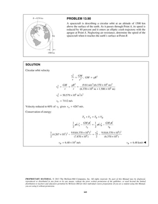 PROPRIETARY MATERIAL. © 2013 The McGraw-Hill Companies, Inc. All rights reserved. No part of this Manual may be displayed,
reproduced or distributed in any form or by any means, without the prior written permission of the publisher, or used beyond the limited
distribution to teachers and educators permitted by McGraw-Hill for their individual course preparation. If you are a student using this Manual,
you are using it without permission.
641
PROBLEM 13.90
A spacecraft is describing a circular orbit at an altitude of 1500 km
above the surface of the earth. As it passes through Point A, its speed is
reduced by 40 percent and it enters an elliptic crash trajectory with the
apogee at Point A. Neglecting air resistance, determine the speed of the
spacecraft when it reaches the earth’s surface at Point B.
SOLUTION
Circular orbit velocity
2
2
2
,Cv GM
GM gR
r r
= =
2 2 6 2
2
6 6
(9.81m/s )(6.370 10 m)
(6.370 10 m 1.500 10 m)
C
GM gR
v
r r
×
= = =
× + ×
2 6 2 2
50.579 10 m /sCv = ×
7112 m/sCv =
Velocity reduced to 60% of Cv gives 4267 m/s.Av =
Conservation of energy:
A A B BT V T V+ = +
1
2
m 2
A
GM m
v −
1
2A
m
r
= 2
B
GM m
v −
Br
6 2 2 6 2
3 2
6 6
1 9.81(6.370 10 ) 9.81(6.370 10 )
(4.267 10 )
2 2(7.870 10 ) (6.370 10 )
Bv× ×
× − = −
× ×
3
6.48 10 m/sBv = × 6.48 km/sBv = 
 
