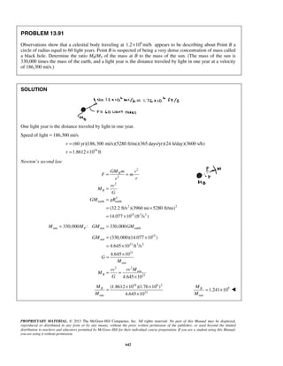 PROPRIETARY MATERIAL. © 2013 The McGraw-Hill Companies, Inc. All rights reserved. No part of this Manual may be displayed,
reproduced or distributed in any form or by any means, without the prior written permission of the publisher, or used beyond the limited
distribution to teachers and educators permitted by McGraw-Hill for their individual course preparation. If you are a student using this Manual,
you are using it without permission.
642
PROBLEM 13.91
Observations show that a celestial body traveling at 6
1.2 10 mi/h× appears to be describing about Point B a
circle of radius equal to 60 light years. Point B is suspected of being a very dense concentration of mass called
a black hole. Determine the ratio MB/MS of the mass at B to the mass of the sun. (The mass of the sun is
330,000 times the mass of the earth, and a light year is the distance traveled by light in one year at a velocity
of 186,300 mi/s.)
SOLUTION
One light year is the distance traveled by light in one year.
Speed of light = 186,300 mi/s
18
(60 yr)(186,300 mi/s)(5280 ft/mi)(365 days/yr)(24 h/day)(3600 s/h)
1.8612 10 ft
r
r
=
= ×
Newton’s second law
2
2
2
2
earth earth
2 2
15 3 2
(32.2 ft/s )(3960 mi 5280 ft/mi)
14.077 10 (ft /s )
B
B
GM m v
F m
rr
rv
M
G
GM gR
= =
=
=
= ×
= ×
sun sun earth330,000 : 330,000EM M GM GM= =
15
sun
21 3 2
21
sun
22
sun
21
(330,000)(14.077 10 )
4.645 10 ft /s
4.645 10
4.645 10
B
GM
G
M
rv Mrv
M
G
= ×
= ×
×
=
= =
×
18 6 2
21
sun
(1.8612 10 )(1.76 10 )
4.645 10
BM
M
× ×
=
×
9
sun
1.241 10BM
M
= × 
 