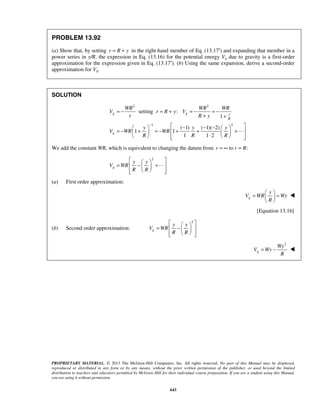 PROPRIETARY MATERIAL. © 2013 The McGraw-Hill Companies, Inc. All rights reserved. No part of this Manual may be displayed,
reproduced or distributed in any form or by any means, without the prior written permission of the publisher, or used beyond the limited
distribution to teachers and educators permitted by McGraw-Hill for their individual course preparation. If you are a student using this Manual,
you are using it without permission.
643
PROBLEM 13.92
(a) Show that, by setting r R y= + in the right-hand member of Eq. (13.17′) and expanding that member in a
power series in y/R, the expression in Eq. (13.16) for the potential energy Vg due to gravity is a first-order
approximation for the expression given in Eq. (13.17′). (b) Using the same expansion, derive a second-order
approximation for Vg.
SOLUTION
2 2
1 2
setting :
1
( 1) ( 1)( 2)
1 1
1 1 2
g g y
R
g
WR WR WR
V r R y V
r R y
y y y
V WR WR
R R R
−
= − = + = − = −
+ +
 − − −   
= − + = − + + +    ⋅     

We add the constant WR, which is equivalent to changing the datum from to :r r R= ∞ =
2
g
y y
V WR
R R
  
= − +  
   

(a) First order approximation:
g
y
V WR Wy
R
 
= = 
 

[Equation 13.16]
(b) Second order approximation:
2
g
y y
V WR
R R
  
= −  
   
2
g
Wy
V Wy
R
= − 
 