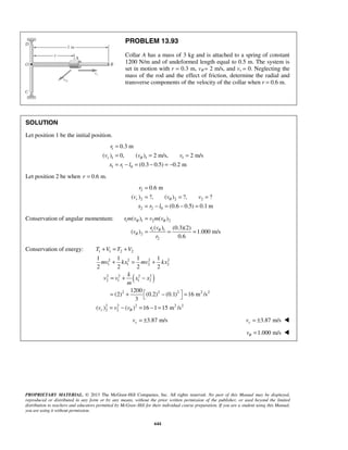 PROPRIETARY MATERIAL. © 2013 The McGraw-Hill Companies, Inc. All rights reserved. No part of this Manual may be displayed,
reproduced or distributed in any form or by any means, without the prior written permission of the publisher, or used beyond the limited
distribution to teachers and educators permitted by McGraw-Hill for their individual course preparation. If you are a student using this Manual,
you are using it without permission.
644
PROBLEM 13.93
Collar A has a mass of 3 kg and is attached to a spring of constant
1200 N/m and of undeformed length equal to 0.5 m. The system is
set in motion with r = 0.3 m, vθ = 2 m/s, and vr = 0. Neglecting the
mass of the rod and the effect of friction, determine the radial and
transverse components of the velocity of the collar when r = 0.6 m.
SOLUTION
Let position 1 be the initial position.
1
1 1 1
1 1 0
0.3 m
( ) 0, ( ) 2 m/s, 2 m/s
(0.3 0.5) 0.2 m
r
r
v v v
x r l
θ
=
= = =
= − = − = −
Let position 2 be when 0.6 m.r =
2
2 2 2
2 2 0
0.6 m
( ) ?, ( ) ?, ?
(0.6 0.5) 0.1 m
r
r
v v v
x r l
θ
=
= = =
= − = − =
Conservation of angular momentum: 1 1 2 2
1 1
2
2
( ) ( )
( ) (0.3)(2)
( ) 1.000 m/s
0.6
r m v v m v
r v
v
r
θ θ
θ
θ
=
= = =
Conservation of energy:
( )
1 1 2 2
2 2 2 2
1 1 2 2
2 2 2 2
2 1 1 2
2 2 2 2 2
2 2 2 2 2
2 2
1 1 1 1
2 2 2 2
1200
(2) (0.2) (0.1) 16 m /s
3
( ) ( ) 16 1 15 m /sr
T V T V
mv kx mv kx
k
v v x x
m
v v vθ
+ = +
+ = +
= + −
 = + − = 
= − = − =
3.87 m/srv = ± 3.87 m/srv = ± 
1.000 m/svθ = 
 
