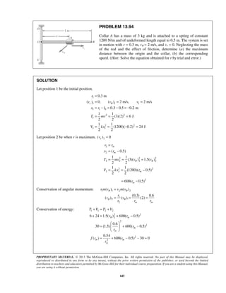PROPRIETARY MATERIAL. © 2013 The McGraw-Hill Companies, Inc. All rights reserved. No part of this Manual may be displayed,
reproduced or distributed in any form or by any means, without the prior written permission of the publisher, or used beyond the limited
distribution to teachers and educators permitted by McGraw-Hill for their individual course preparation. If you are a student using this Manual,
you are using it without permission.
645
PROBLEM 13.94
Collar A has a mass of 3 kg and is attached to a spring of constant
1200 N/m and of undeformed length equal to 0.5 m. The system is set
in motion with r = 0.3 m, vθ = 2 m/s, and vr = 0. Neglecting the mass
of the rod and the effect of friction, determine (a) the maximum
distance between the origin and the collar, (b) the corresponding
speed. (Hint: Solve the equation obtained for r by trial and error.)
SOLUTION
Let position 1 be the initial position.
1
1 1 1
1 1 0
2 2
1
2 2
1 1
0.3 m
( ) 0, ( ) 2 m/s, 2 m/s
0.3 0.5 0.2 m
1 1
(3)(2) 6 J
2 2
1 1
(1200)( 0.2) 24 J
2 2
r
r
v v v
x r l
T mv
V kx
θ
=
= = =
= − = − = −
= = =
= = − =
Let position 2 be when r is maximum. 2( ) 0rv =
2
2
2 2 2
2 2 2 2
2 2
2 2
( 0.5)
1 1
(3)( ) 1.5( )
2 2
1 1
(1200)( 0.5)
2 2
m
m
m
r r
x r
T mv v v
V kx r
θ θ
=
= −
= = =
= = −
2
600( 0.5)mr= −
Conservation of angular momentum: 1 1 2 2
1
2
2
( ) ( )
(0.3) 0.6
( ) ( ), (2)
m m
r m v v m v
r
v v
r r r
θ θ
θ θ
=
= = =
Conservation of energy: 1 1 2 2
2 2
2
2
2
2
2
6 24 1.5( ) 600( 0.5)
0.6
30 (1.5) 600( 0.5)
0.54
( ) 600( 0.5) 30 0
m
m
m
m m
m
T V T V
v r
r
r
f r r
r
θ
+ = +
+ = + −
 
= + − 
 
= + − − =
 