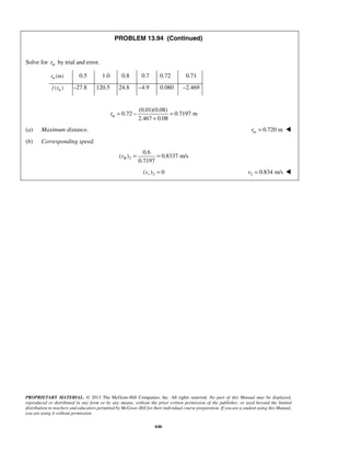 PROPRIETARY MATERIAL. © 2013 The McGraw-Hill Companies, Inc. All rights reserved. No part of this Manual may be displayed,
reproduced or distributed in any form or by any means, without the prior written permission of the publisher, or used beyond the limited
distribution to teachers and educators permitted by McGraw-Hill for their individual course preparation. If you are a student using this Manual,
you are using it without permission.
646
PROBLEM 13.94 (Continued)
Solve for mr by trial and error.
(m)mr 0.5 1.0 0.8 0.7 0.72 0.71
( )mf r –27.8 120.5 24.8 –4.9 0.080 –2.469
(0.01)(0.08)
0.72 0.7197 m
2.467 0.08
mr = − =
+
(a) Maximum distance. 0.720 mmr = 
(b) Corresponding speed.
2
0.6
( ) 0.8337 m/s
0.7197
vθ = =
2( ) 0rv = 2 0.834 m/sv = 
 