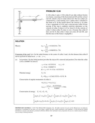 PROPRIETARY MATERIAL. © 2013 The McGraw-Hill Companies, Inc. All rights reserved. No part of this Manual may be displayed,
reproduced or distributed in any form or by any means, without the prior written permission of the publisher, or used beyond the limited
distribution to teachers and educators permitted by McGraw-Hill for their individual course preparation. If you are a student using this Manual,
you are using it without permission.
647
PROBLEM 13.95
A 4-lb collar A and a 1.5-lb collar B can slide without friction
on a frame, consisting of the horizontal rod OE and the vertical
rod CD, which is free to rotate about CD. The two collars are
connected by a cord running over a pulley that is attached to
the frame at O. At the instant shown, the velocity vA of collar
A has a magnitude of 6 ft/s and a stop prevents collar B from
moving. If the stop is suddenly removed, determine (a) the
velocity of collar A when it is 8 in. from O, (b) the velocity of
collar A when collar B comes to rest. (Assume that collar B
does not hit O, that collar A does not come off rod OE, and
that the mass of the frame is negligible.)
SOLUTION
Masses: 2
2
4
0.12422 lb s /ft
32.2
1.5
0.04658 lb s /ft
32.2
A
B
m
m
= = ⋅
= = ⋅
Constraint of the cord. Let r be the radial distance to the center of collar A and y be the distance that collar B
moves up from its initial level. ; ry r y v= Δ =
(a) Let position 1 be the initial position just after the stop at B is removed and position 2 be when the collar
is 8 in. (0.66667 ft) from O.
1 1
2
2
4 in. 0.33333 ft ( ) 0
8 in. 0.66667 ft
8 4 4 in. 0.33333 ft
rr v
r
r y
= = =
= =
Δ = = − = =
Potential energy: 1 0,V =
2 2 (1.5)(0.33333) 0.5 ft lbBV W y= = = ⋅
Conservation of angular momentum of collar A:
1 1 2 2( ) ( )A Am r v m r vθ θ=
1 1
2
2
( ) (0.33333)(6)
( ) 3 ft/s
0.66667
r v
v
r
θ
θ = = =
Conservation of energy: 1 1 2 2T V T V+ = +
2 2 2 2 2 2
1 1 1 2 2 2
1 1 1 1
[( ) ( ) ] [( ) ( ) ]
2 2 2 2
A r B A r Bm v v m y m v v m y Vθ θ+ + = + + + 
2 2 2 2
1 2 2 2
1 1 1
[0 ( ) ] 0 0 [( ) ( ) ] ( ) 0.5
2 2 2
A A r B rm v m v v m vθ θ+ + + = + + +
 