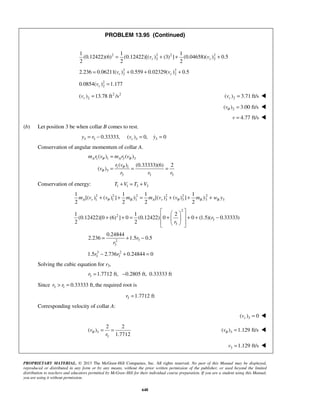 PROPRIETARY MATERIAL. © 2013 The McGraw-Hill Companies, Inc. All rights reserved. No part of this Manual may be displayed,
reproduced or distributed in any form or by any means, without the prior written permission of the publisher, or used beyond the limited
distribution to teachers and educators permitted by McGraw-Hill for their individual course preparation. If you are a student using this Manual,
you are using it without permission.
648
PROBLEM 13.95 (Continued)
2 2 2 2
2 2
1 1 1
(0.12422)(6) (0.12422)[( ) (3) ] (0.04658)( ) 0.5
2 2 2
r rv v= + + +
2 2
2 22.236 0.06211( ) 0.559 0.02329( ) 0.5r rv v= + + +
2
20.0854( ) 1.177rv =
2 2
2( ) 13.78 ft /srv = 2( ) 3.71 ft/srv = 
2( ) 3.00 ft/svθ = 
4.77 ft/sv = 
(b) Let position 3 be when collar B comes to rest.
3 3 3 30.33333, ( ) 0, 0ry r v y= − = =
Conservation of angular momentum of collar A.
1 1 3 3
1 1
3
3 3 3
( ) ( )
( ) (0.33333)(6) 2
( )
A Am r v m r v
r v
v
r r r
θ θ
θ
θ
=
= = =
Conservation of energy: 1 1 3 3T V T V+ = +
2 2 2 2 2 2
1 1 1 3 3 3 3
1 1 1 1
[( ) ( ) ] [( ) ( ) ]
2 2 2 2
A r B A r B Bm v v m y m v v m y w yθ θ+ + = + + + 
2
2
3
3
1 1 2
(0.12422)[0 (6) ] 0 (0.12422) 0 0 (1.5)( 0.33333)
2 2
r
r
  
 + + = + + + − 
   
32
3
0.24844
2.236 1.5 0.5r
r
= + −
3 2
3 31.5 2.736 0.24844 0r r− + =
Solving the cubic equation for r3,
3 1.7712 ft, 0.2805 ft, 0.33333 ftr = −
Since 3 1 0.33333 ft,the required root isr r> =
3 1.7712 ftr =
Corresponding velocity of collar A:
3( ) 0rv = 
3
3
2 2
( )
1.7712
v
r
θ = = 3( ) 1.129 ft/svθ = 
   3 1.129 ft/sv = 
 