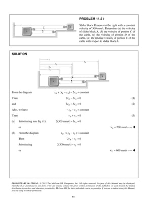 PROPRIETARY MATERIAL. © 2013 The McGraw-Hill Companies, Inc. All rights reserved. No part of this Manual may be displayed,
reproduced or distributed in any form or by any means, without the prior written permission of the publisher, or used beyond the limited
distribution to teachers and educators permitted by McGraw-Hill for their individual course preparation. If you are a student using this Manual,
you are using it without permission.
64
PROBLEM 11.51
Slider block B moves to the right with a constant
velocity of 300 mm/s. Determine (a) the velocity
of slider block A, (b) the velocity of portion C of
the cable, (c) the velocity of portion D of the
cable, (d) the relative velocity of portion C of the
cable with respect to slider block A.
SOLUTION
From the diagram ( ) 2 constantB B A Ax x x x+ − − =
Then 2 3 0B Av v− = (1)
and 2 3 0B Aa a− = (2)
Also, we have constantD Ax x− − =
Then 0D Av v+ = (3)
(a) Substituting into Eq. (1) 2(300 mm/s) 3 0Av− =
or 200 mm/sA =v 
(b) From the diagram ( ) constantB B Cx x x+ − =
Then 2 0B Cv v− =
Substituting 2(300 mm/s) 0Cv− =
or 600 mm/sC =v 
 