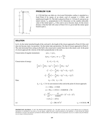 PROPRIETARY MATERIAL. © 2013 The McGraw-Hill Companies, Inc. All rights reserved. No part of this Manual may be displayed,
reproduced or distributed in any form or by any means, without the prior written permission of the publisher, or used beyond the limited
distribution to teachers and educators permitted by McGraw-Hill for their individual course preparation. If you are a student using this Manual,
you are using it without permission.
649
PROBLEM 13.96
A 1.5-lb ball that can slide on a horizontal frictionless surface is attached to a
fixed Point O by means of an elastic cord of constant 1 lb/in.k = and
undeformed length 2 ft. The ball is placed at Point A, 3 ft from O, and given an
initial velocity 0v perpendicular to OA. Determine (a) the smallest allowable
value of the initial speed 0v if the cord is not to become slack, (b) the closest
distance d that the ball will come to Point O if it is given half the initial speed
found in part a.
SOLUTION
Let L1 be the initial stretched length of the cord and L2 the length of the closest approach to Point O if the cord
does not become slack. Let position 1 be the initial state and position 2 be that of closest approach to Point O.
The only horizontal force acting on the ball is the conservative central force due to the elastic cord. At the point
of closest approach the velocity of the ball is perpendicular to the cord.
Conservation of angular momentum: 1 1 2 2
1 0
1 0 2 2 2
2
or
rmv r mv
L v
L mv L mv v
L
=
= =
Conservation of energy: 1 1 2 2T V T V+ = +
2 2 2 2
1 1 0 2 2 0
2 2 2 2
1 2 1 0 2 0
2
2 2 2 21
0 0 1 0 2 02
2
1 1 1 1
( ) ( )
2 2 2 2
[( ) ( ) ]
[( ) ( ) ]
mv k L L mv k L L
k
v v L L L L
m
L k
v v L L L L
mL
+ − = + −
− = − − + −
− = − − + −
Data: 0 12 ft, 3 ftL L= =
2 0 2 ftL L= = for zero tension in the cord at the point of closest approach.
2
1 lb/in. 12 lb/ft
/ 1.5/32.2 0.04658 lb s /ft
k
m W g
= =
= = = ⋅
2
2 2 2
0 02
2
0
(3) 12
[(3 2) (2 2) ]
0.04658(2)
1.25 257.6
v v
v
− = − − + −
− = −
(a) 2 2 2
0 206.1 ft /sv = 0 14.36 ft/sv = 
 