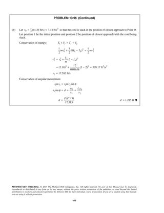 PROPRIETARY MATERIAL. © 2013 The McGraw-Hill Companies, Inc. All rights reserved. No part of this Manual may be displayed,
reproduced or distributed in any form or by any means, without the prior written permission of the publisher, or used beyond the limited
distribution to teachers and educators permitted by McGraw-Hill for their individual course preparation. If you are a student using this Manual,
you are using it without permission.
650
PROBLEM 13.96 (Continued)
(b) Let 21
0 2
(14.36 ft/s) 7.18 ft/sv = = so that the cord is slack in the position of closest approach to Point O.
Let position 1 be the initial position and position 2 be position of closest approach with the cord being
slack.
Conservation of energy: 1 1 2 2T V T V+ = +
2 2 2
0 1 0 2
1 1 1
( )
2 2 2
mv k L L mv+ − =
2 2 2
2 0 0
2 2 2 2
2
( )
12
(7.18) (3 2) 309.17 ft /s
0.04658
17.583 ft/s
k
v v L L
m
v
= + −
= + − =
=
Conservation of angular momentum:
1 1 2 2
1 1 1 0
2
2 2
sin
sin
rmv r mv
rv L v
r d
v v
φ
φ
=
= = =
(3)(7.18)
17.583
d = 1.225 ftd = 
 