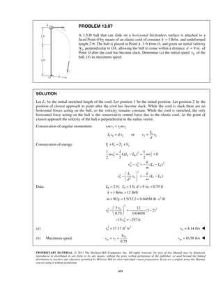 PROPRIETARY MATERIAL. © 2013 The McGraw-Hill Companies, Inc. All rights reserved. No part of this Manual may be displayed,
reproduced or distributed in any form or by any means, without the prior written permission of the publisher, or used beyond the limited
distribution to teachers and educators permitted by McGraw-Hill for their individual course preparation. If you are a student using this Manual,
you are using it without permission.
651
PROBLEM 13.97
A 1.5-lb ball that can slide on a horizontal frictionless surface is attached to a
fixed Point O by means of an elastic cord of constant 1 lb/in.k = and undeformed
length 2 ft. The ball is placed at Point A, 3 ft from O, and given an initial velocity
0v perpendicular to OA, allowing the ball to come within a distance 9 in.d = of
Point O after the cord has become slack. Determine (a) the initial speed 0v of the
ball, (b) its maximum speed.
SOLUTION
Let L1 be the initial stretched length of the cord. Let position 1 be the initial position. Let position 2 be the
position of closest approach to point after the cord has become slack. While the cord is slack there are no
horizontal forces acting on the ball, so the velocity remains constant. While the cord is stretched, the only
horizontal force acting on the ball is the conservative central force due to the elastic cord. At the point of
closest approach the velocity of the ball is perpendicular to the radius vector.
Conservation of angular momentum: 1 1 2 2
1
1 0 2 2 0or
r mv r mv
L
L v d v v v
d
=
= =
Conservation of energy: 1 1 2 2T V T V+ = +
2 2 2
0 1 0 2
2 2 2
0 2 1 0
2
2 1
0 0 1 02
1 1 1
( ) 0
2 2 2
( )
( )
mv k L L mv
k
v v L L
m
L k
v v L L
md
+ − = +
− = − −
 
− = − − 
 
Data: 0 1
2
2 ft, 3 ft, 9 in. 0.75 ft
1 lb/in. 12 lb/ft
/ 1.5/32.2 0.04658 lb s /ft
L L d
k
m W g
= = = =
= =
= = = ⋅
2
2 20
0
2
0
3 12
(3 2)
0.75 0.04658
15 257.6
v
v
v
 
− = − − 
 
− = −
(a) 2 2 2
0 17.17 ft /sv = 0 4.14 ft/sv = 
(b) Maximum speed. 0
2
3
0.75
m
v
v v= = 16.58 ft/smv = 
 
